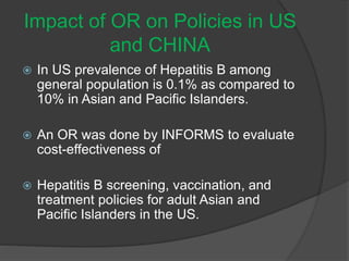 Impact of OR on Policies in US
and CHINA
 In US prevalence of Hepatitis B among
general population is 0.1% as compared to
10% in Asian and Pacific Islanders.
 An OR was done by INFORMS to evaluate
cost-effectiveness of
 Hepatitis B screening, vaccination, and
treatment policies for adult Asian and
Pacific Islanders in the US.
 