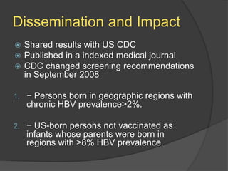 Dissemination and Impact
 Shared results with US CDC
 Published in a indexed medical journal
 CDC changed screening recommendations
in September 2008
1. − Persons born in geographic regions with
chronic HBV prevalence>2%.
2. − US-born persons not vaccinated as
infants whose parents were born in
regions with >8% HBV prevalence.
 