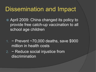 Dissemination and Impact
 April 2009: China changed its policy to
provide free catch-up vaccination to all
school age children
1. − Prevent ~70,000 deaths, save $900
million in health costs
2. − Reduce social injustice from
discrimination
 