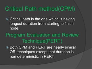 Critical Path method(CPM)
 Critical path is the one which is having
longest duration from starting to finish
node.
Program Evaluation and Review
Technique(PERT)
 Both CPM and PERT are nearly similar
OR techniques except that duration is
non deterministic in PERT.
 