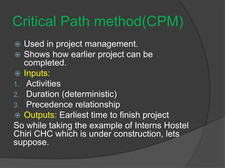Critical Path method(CPM)
 Used in project management.
 Shows how earlier project can be
completed.
 Inputs:
1. Activities
2. Duration (deterministic)
3. Precedence relationship
 Outputs: Earliest time to finish project
So while taking the example of Interns Hostel
Chiri CHC which is under construction, lets
suppose.
 