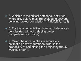  5. Which are the critical bottleneck activities
where any delays must be avoided to prevent
delaying project completion? (A,B,C,E,F,J,L,N)
 6. For the other activities, how much delay can
be tolerated without delaying project
completion?(Next slide)
 7. Given the uncertainties in accurately
estimating activity durations, what is the
probability of completing the project by the 47
weeks? (PERT)
 