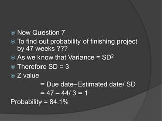  Now Question 7
 To find out probability of finishing project
by 47 weeks ???
 As we know that Variance = SD2
 Therefore SD = 3
 Z value
= Due date–Estimated date/ SD
= 47 – 44/ 3 = 1
Probability = 84.1%
 