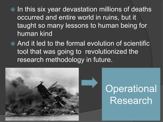  In this six year devastation millions of deaths
occurred and entire world in ruins, but it
taught so many lessons to human being for
human kind
 And it led to the formal evolution of scientific
tool that was going to revolutionized the
research methodology in future.
Operational
Research
 