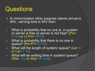 Questions
 In immunization clinic suppose clients arrival is
8/hr, serving time is 9/hr then:
1. What is probability that no one is in system
or server is free or server is not free? (Po=
11%) or (1-Po= 89%)
2. What is probability that there is no one in
queue? (Po+P1= 21%)
3. What will the length of system/ queue? (Ls= 8
or Lq= 7.11)
4. What will be waiting time in system/ queue?
(Ws= 1hr or Wq= 53 min)
 