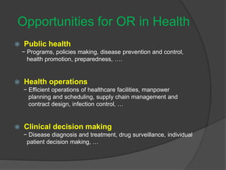 Opportunities for OR in Health
 Public health
− Programs, policies making, disease prevention and control,
health promotion, preparedness, ….
 Health operations
− Efficient operations of healthcare facilities, manpower
planning and scheduling, supply chain management and
contract design, infection control, …
 Clinical decision making
− Disease diagnosis and treatment, drug surveillance, individual
patient decision making, …
 