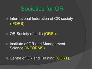 Societies for OR
 International federation of OR society
(IFORS).
 OR Society of India (ORSI).
 Institute of OR and Management
Science (INFORMS).
 Centre of OR and Training (CORT).
 