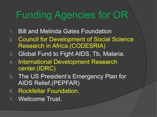 Funding Agencies for OR
1. Bill and Melinda Gates Foundation
2. Council for Development of Social Science
Research in Africa.(CODESRIA)
3. Global Fund to Fight AIDS, Tb, Malaria.
4. International Development Research
center.(IDRC)
5. The US President’s Emergency Plan for
AIDS Relief.(PEPFAR)
6. Rockfellar Foundation.
7. Wellcome Trust.
 
