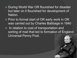  During World War OR flourished for disaster
but later on it flourished for development of
Nation.
 Prior to formal start of OR early work in OR
was carried out by Charles Babbage in 1840
 In relation to cost of transportation and
sorting of mail that led to formation of England
Universal Penny Post.
 