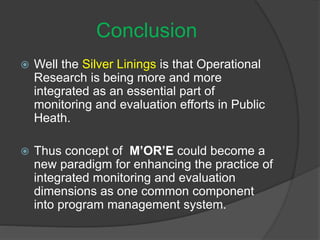 Conclusion
 Well the Silver Linings is that Operational
Research is being more and more
integrated as an essential part of
monitoring and evaluation efforts in Public
Heath.
 Thus concept of M’OR’E could become a
new paradigm for enhancing the practice of
integrated monitoring and evaluation
dimensions as one common component
into program management system.
 