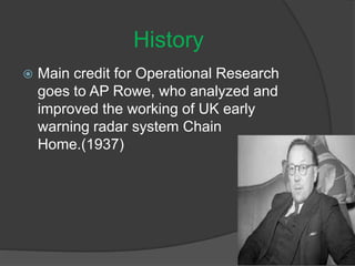  Main credit for Operational Research
goes to AP Rowe, who analyzed and
improved the working of UK early
warning radar system Chain
Home.(1937)
History
 
