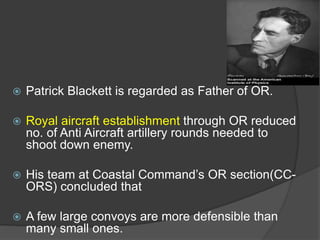  Patrick Blackett is regarded as Father of OR.
 Royal aircraft establishment through OR reduced
no. of Anti Aircraft artillery rounds needed to
shoot down enemy.
 His team at Coastal Command’s OR section(CC-
ORS) concluded that
 A few large convoys are more defensible than
many small ones.
 