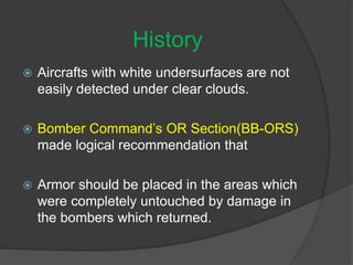  Aircrafts with white undersurfaces are not
easily detected under clear clouds.
 Bomber Command’s OR Section(BB-ORS)
made logical recommendation that
 Armor should be placed in the areas which
were completely untouched by damage in
the bombers which returned.
History
 