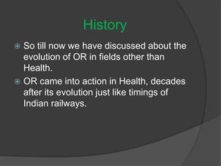  So till now we have discussed about the
evolution of OR in fields other than
Health.
 OR came into action in Health, decades
after its evolution just like timings of
Indian railways.
History
 
