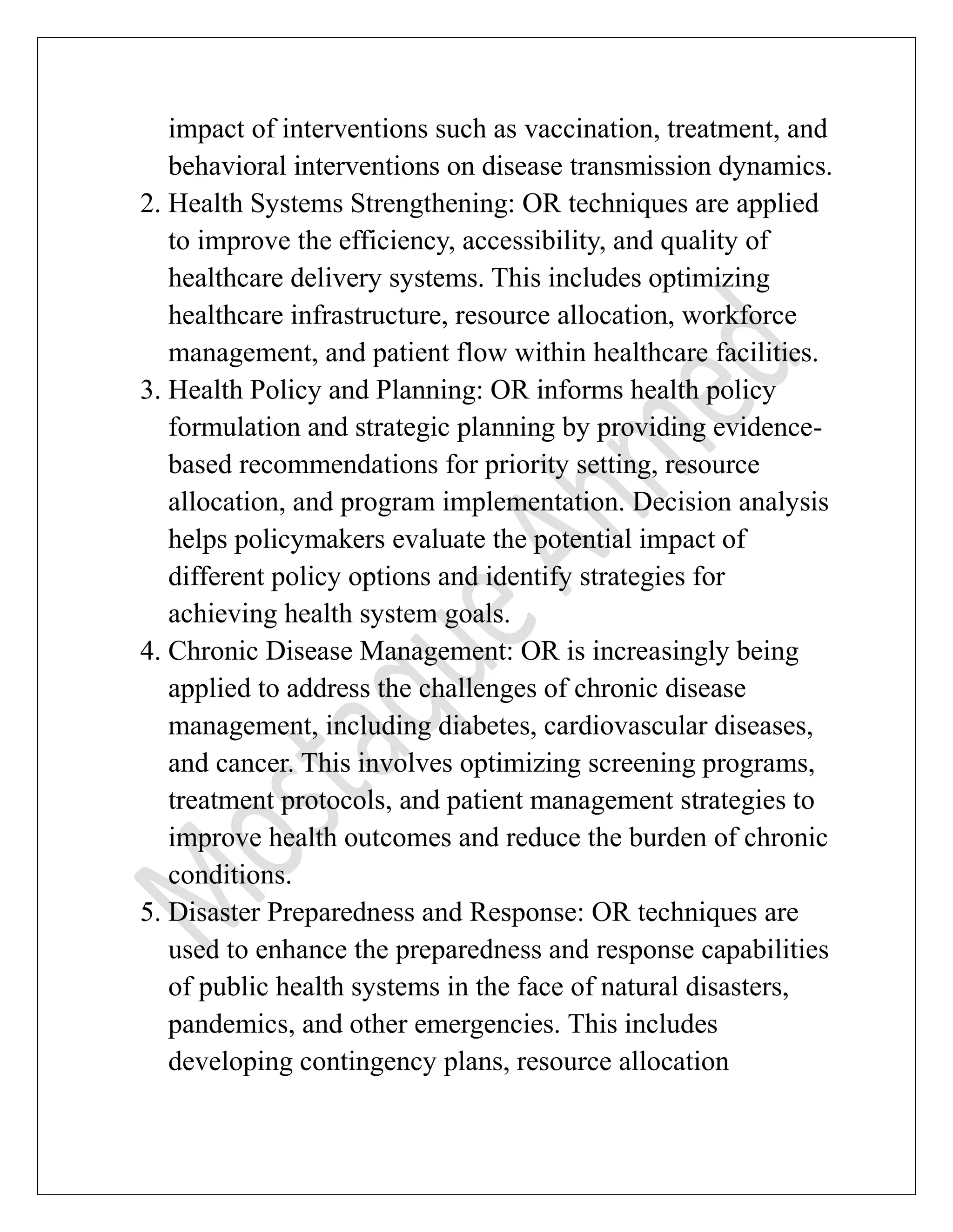 impact of interventions such as vaccination, treatment, and
behavioral interventions on disease transmission dynamics.
2. Health Systems Strengthening: OR techniques are applied
to improve the efficiency, accessibility, and quality of
healthcare delivery systems. This includes optimizing
healthcare infrastructure, resource allocation, workforce
management, and patient flow within healthcare facilities.
3. Health Policy and Planning: OR informs health policy
formulation and strategic planning by providing evidence-
based recommendations for priority setting, resource
allocation, and program implementation. Decision analysis
helps policymakers evaluate the potential impact of
different policy options and identify strategies for
achieving health system goals.
4. Chronic Disease Management: OR is increasingly being
applied to address the challenges of chronic disease
management, including diabetes, cardiovascular diseases,
and cancer. This involves optimizing screening programs,
treatment protocols, and patient management strategies to
improve health outcomes and reduce the burden of chronic
conditions.
5. Disaster Preparedness and Response: OR techniques are
used to enhance the preparedness and response capabilities
of public health systems in the face of natural disasters,
pandemics, and other emergencies. This includes
developing contingency plans, resource allocation
 