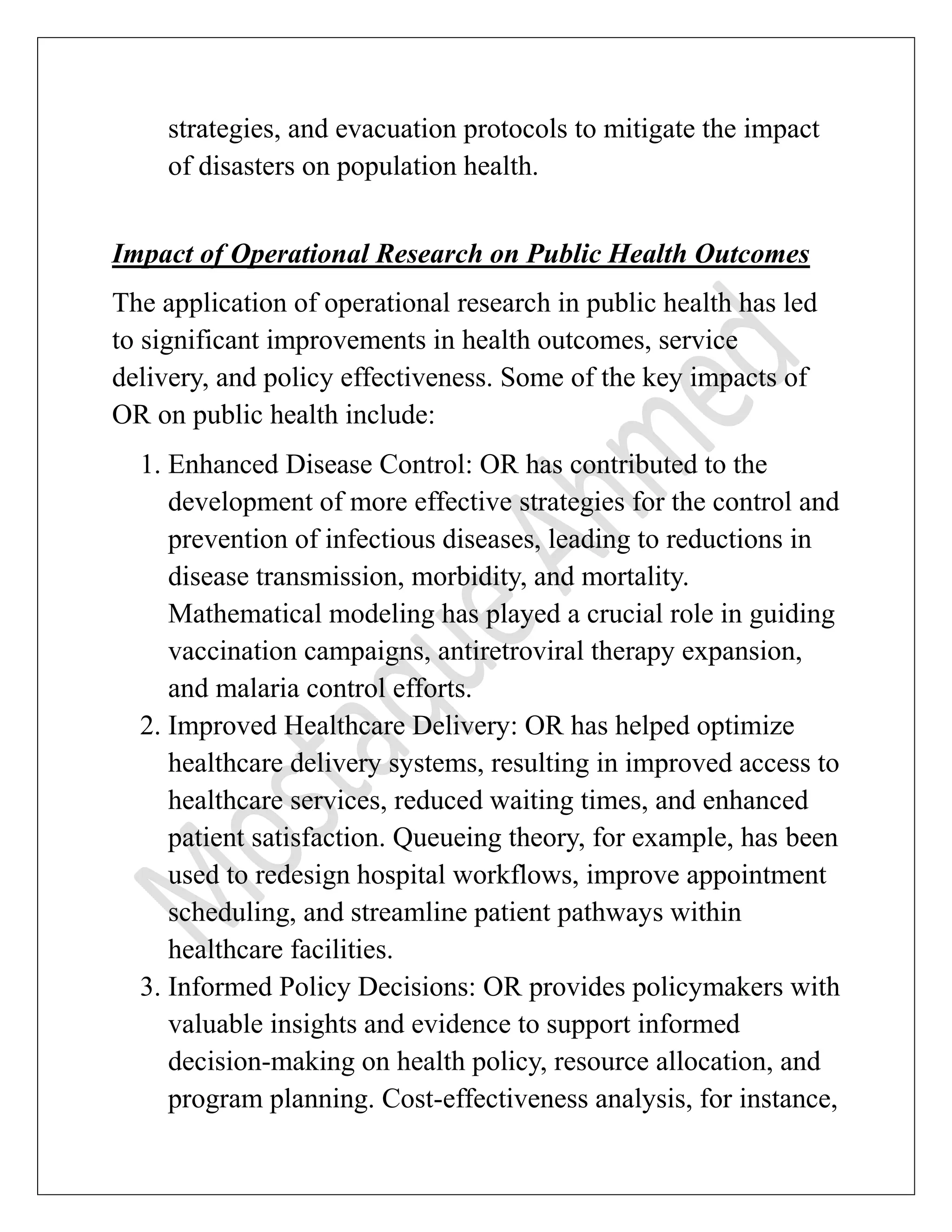 strategies, and evacuation protocols to mitigate the impact
of disasters on population health.
Impact of Operational Research on Public Health Outcomes
The application of operational research in public health has led
to significant improvements in health outcomes, service
delivery, and policy effectiveness. Some of the key impacts of
OR on public health include:
1. Enhanced Disease Control: OR has contributed to the
development of more effective strategies for the control and
prevention of infectious diseases, leading to reductions in
disease transmission, morbidity, and mortality.
Mathematical modeling has played a crucial role in guiding
vaccination campaigns, antiretroviral therapy expansion,
and malaria control efforts.
2. Improved Healthcare Delivery: OR has helped optimize
healthcare delivery systems, resulting in improved access to
healthcare services, reduced waiting times, and enhanced
patient satisfaction. Queueing theory, for example, has been
used to redesign hospital workflows, improve appointment
scheduling, and streamline patient pathways within
healthcare facilities.
3. Informed Policy Decisions: OR provides policymakers with
valuable insights and evidence to support informed
decision-making on health policy, resource allocation, and
program planning. Cost-effectiveness analysis, for instance,
 