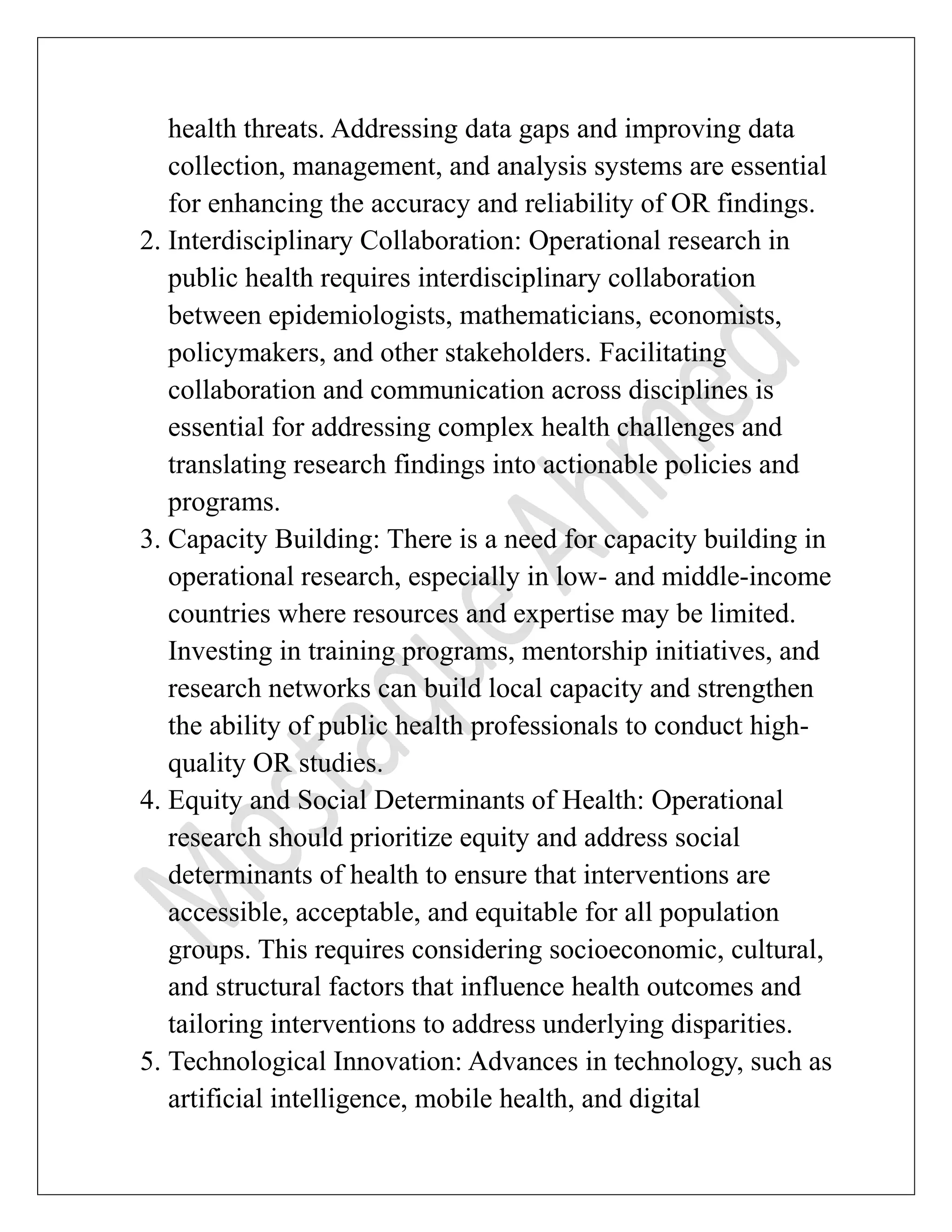 health threats. Addressing data gaps and improving data
collection, management, and analysis systems are essential
for enhancing the accuracy and reliability of OR findings.
2. Interdisciplinary Collaboration: Operational research in
public health requires interdisciplinary collaboration
between epidemiologists, mathematicians, economists,
policymakers, and other stakeholders. Facilitating
collaboration and communication across disciplines is
essential for addressing complex health challenges and
translating research findings into actionable policies and
programs.
3. Capacity Building: There is a need for capacity building in
operational research, especially in low- and middle-income
countries where resources and expertise may be limited.
Investing in training programs, mentorship initiatives, and
research networks can build local capacity and strengthen
the ability of public health professionals to conduct high-
quality OR studies.
4. Equity and Social Determinants of Health: Operational
research should prioritize equity and address social
determinants of health to ensure that interventions are
accessible, acceptable, and equitable for all population
groups. This requires considering socioeconomic, cultural,
and structural factors that influence health outcomes and
tailoring interventions to address underlying disparities.
5. Technological Innovation: Advances in technology, such as
artificial intelligence, mobile health, and digital
 