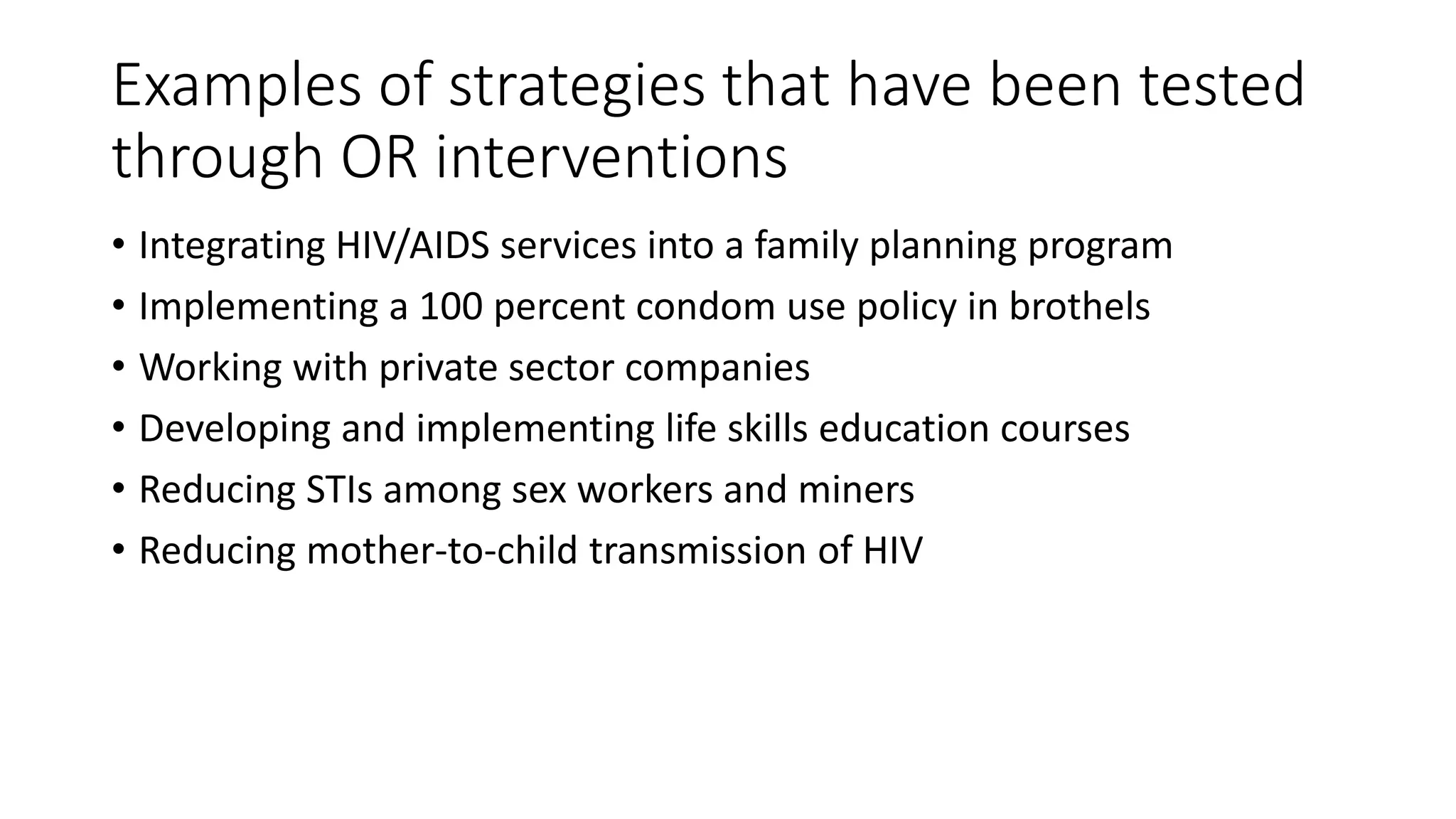 Examples of strategies that have been tested
through OR interventions
• Integrating HIV/AIDS services into a family planning program
• Implementing a 100 percent condom use policy in brothels
• Working with private sector companies
• Developing and implementing life skills education courses
• Reducing STIs among sex workers and miners
• Reducing mother-to-child transmission of HIV
 