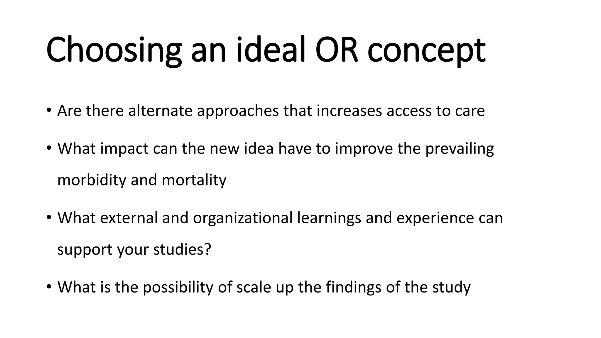 Choosing an ideal OR concept
• Are there alternate approaches that increases access to care
• What impact can the new idea have to improve the prevailing
morbidity and mortality
• What external and organizational learnings and experience can
support your studies?
• What is the possibility of scale up the findings of the study
 