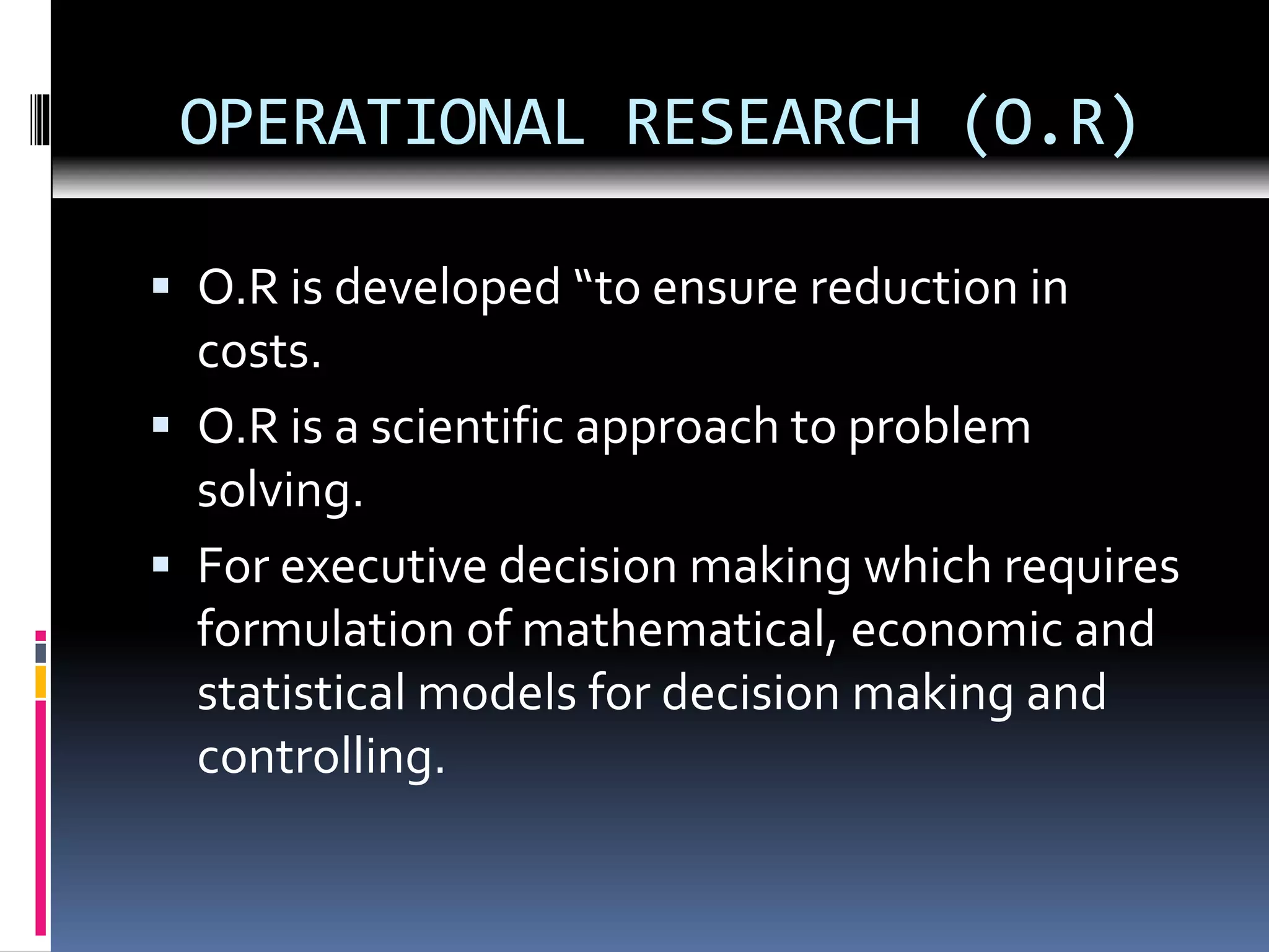 OPERATIONAL RESEARCH (O.R)
 O.R is developed “to ensure reduction in
costs.
 O.R is a scientific approach to problem
solving.
 For executive decision making which requires
formulation of mathematical, economic and
statistical models for decision making and
controlling.
 