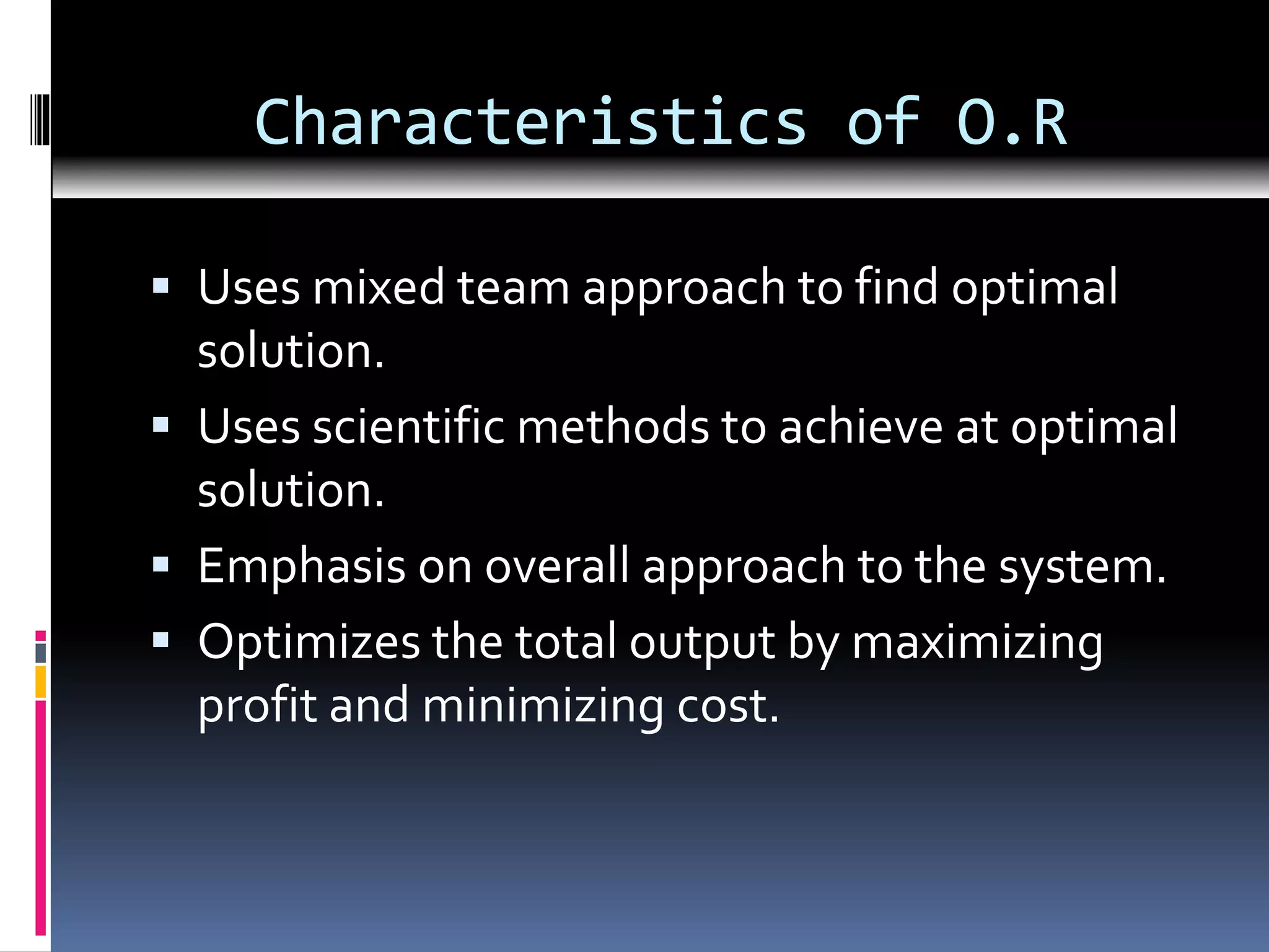 Characteristics of O.R
 Uses mixed team approach to find optimal
solution.
 Uses scientific methods to achieve at optimal
solution.
 Emphasis on overall approach to the system.
 Optimizes the total output by maximizing
profit and minimizing cost.
 