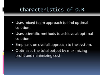 Characteristics of O.R
 Uses mixed team approach to find optimal
solution.
 Uses scientific methods to achieve at optimal
solution.
 Emphasis on overall approach to the system.
 Optimizes the total output by maximizing
profit and minimizing cost.
 