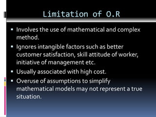 Limitation of O.R
 Involves the use of mathematical and complex
method.
 Ignores intangible factors such as better
customer satisfaction, skill attitude of worker,
initiative of management etc.
 Usually associated with high cost.
 Overuse of assumptions to simplify
mathematical models may not represent a true
situation.
 