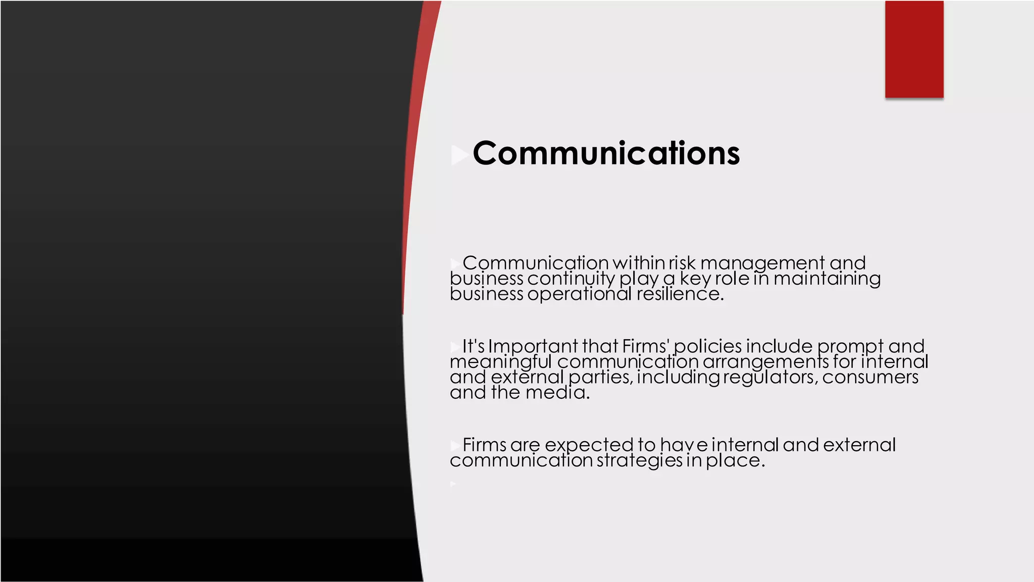 Communications
Communication within risk management and
business continuity play a key role in maintaining
business operational resilience.
It's Important that Firms' policies include prompt and
meaningful communication arrangements for internal
and external parties, including regulators, consumers
and the media.
Firms are expected to have internal and external
communication strategies in place.

 