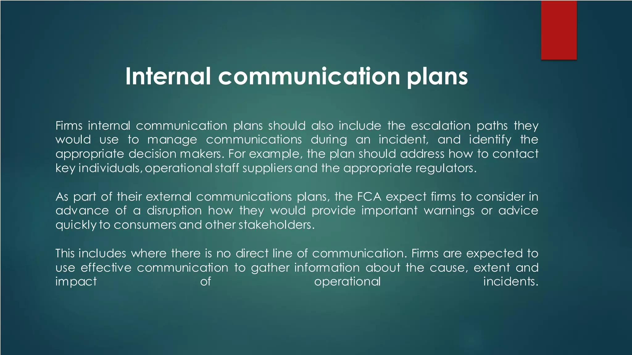 Internal communication plans
Firms internal communication plans should also include the escalation paths they
would use to manage communications during an incident, and identify the
appropriate decision makers. For example, the plan should address how to contact
key individuals,operational staff suppliers and the appropriate regulators.
As part of their external communications plans, the FCA expect firms to consider in
advance of a disruption how they would provide important warnings or advice
quickly to consumers and other stakeholders.
This includes where there is no direct line of communication. Firms are expected to
use effective communication to gather information about the cause, extent and
impact of operational incidents.
 