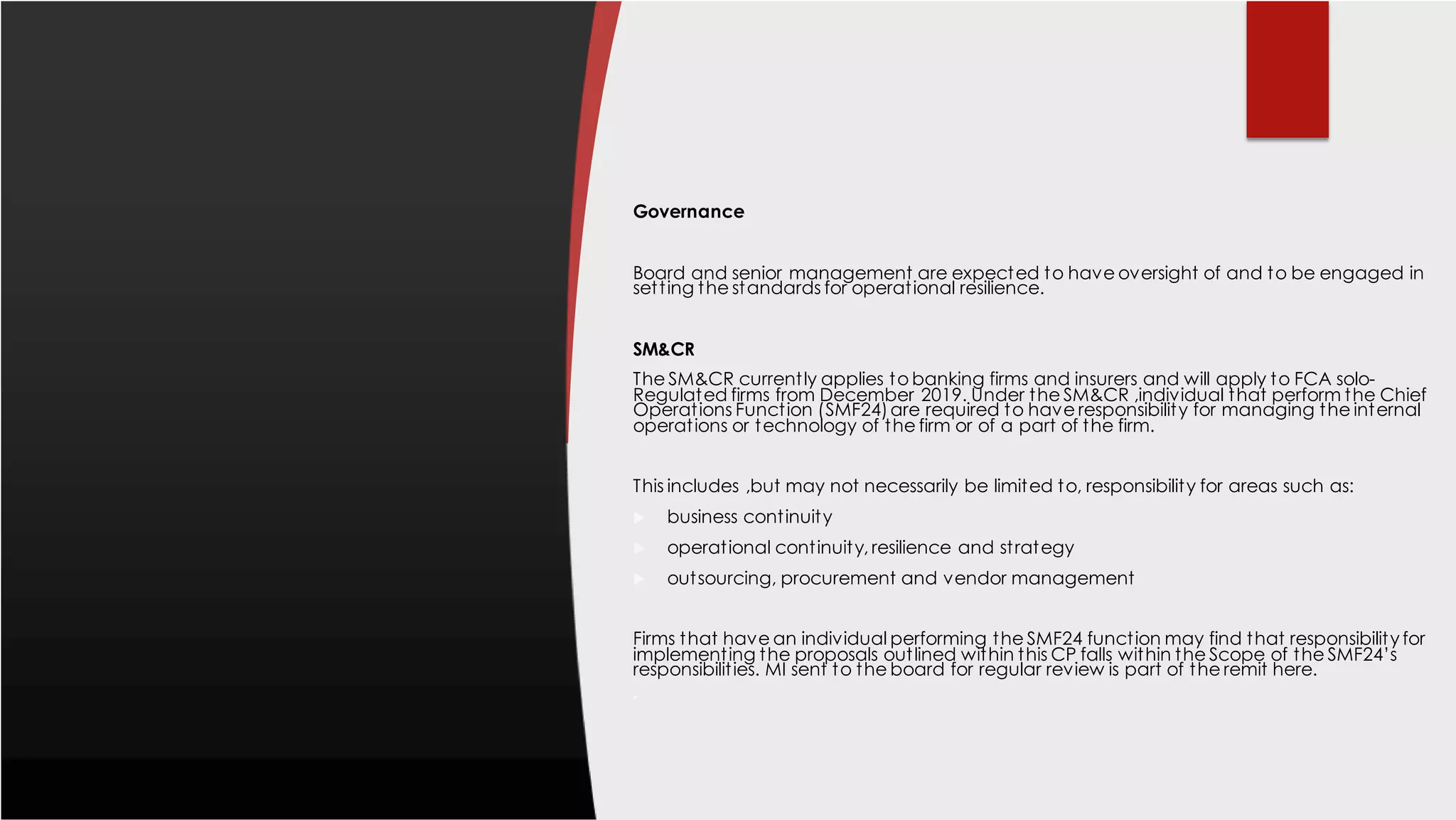 Governance
Board and senior management are expected to have oversight of and to be engaged in
setting the standards for operational resilience.
SM&CR
The SM&CR currently applies to banking firms and insurers and will apply to FCA solo-
Regulated firms from December 2019. Under the SM&CR ,individual that perform the Chief
Operations Function (SMF24)are required to have responsibility for managing the internal
operations or technology of the firm or of a part of the firm.
This includes ,but may not necessarily be limited to, responsibility for areas such as:
 business continuity
 operational continuity, resilience and strategy
 outsourcing, procurement and vendor management
Firms that have an individual performing the SMF24 function may find that responsibility for
implementing the proposals outlined within this CP falls within the Scope of the SMF24’s
responsibilities. MI sent to the board for regular review is part of the remit here.

 