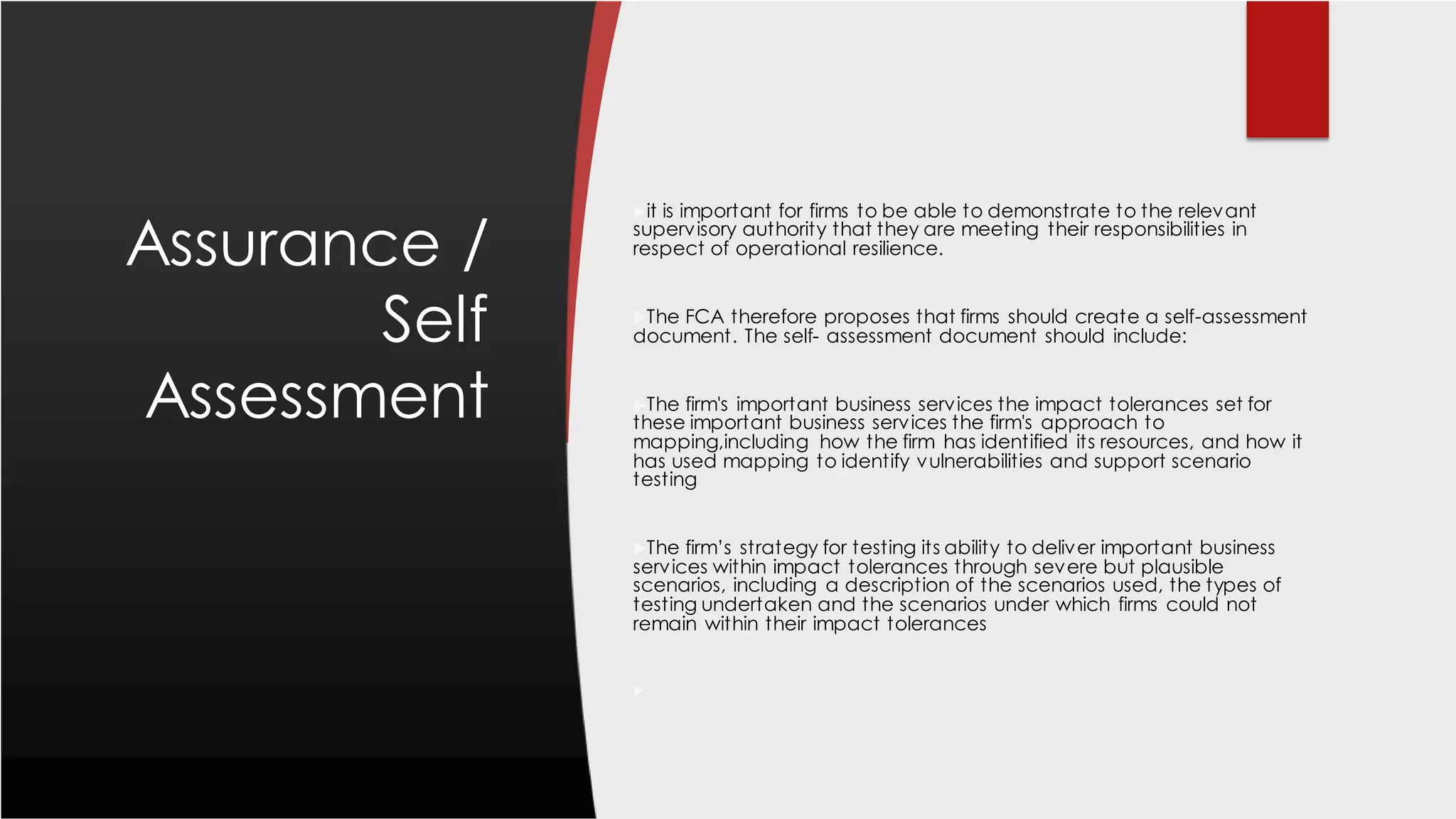 Assurance /
Self
Assessment
it is important for firms to be able to demonstrate to the relevant
supervisory authority that they are meeting their responsibilities in
respect of operational resilience.
The FCA therefore proposes that firms should create a self-assessment
document. The self- assessment document should include:
The firm's important business services the impact tolerances set for
these important business services the firm's approach to
mapping,including how the firm has identified its resources, and how it
has used mapping to identify vulnerabilities and support scenario
testing
The firm’s strategy for testing its ability to deliver important business
services within impact tolerances through severe but plausible
scenarios, including a description of the scenarios used, the types of
testing undertaken and the scenarios under which firms could not
remain within their impact tolerances

 