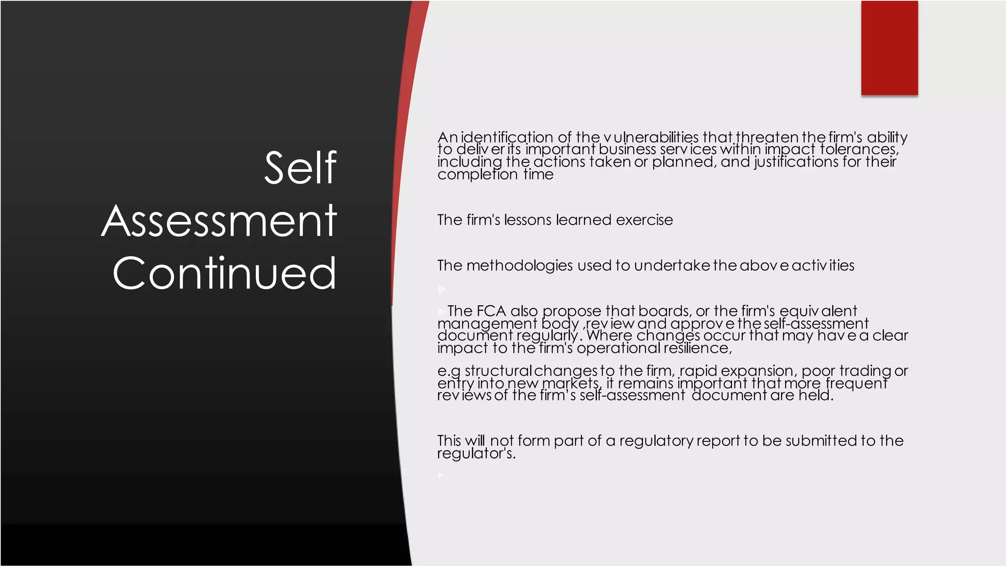 Self
Assessment
Continued
An identification of the vulnerabilities that threaten thefirm's ability
to deliver its important business services within impact tolerances,
including the actions taken or planned, and justifications for their
completion time
The firm's lessons learned exercise
The methodologies used to undertaketheaboveactivities

The FCA also propose that boards, or the firm's equivalent
management body ,review and approvetheself-assessment
document regularly. Where changes occur that may havea clear
impact to the firm's operational resilience,
e.g structuralchangesto the firm, rapid expansion, poor trading or
entry into new markets, it remains important that more frequent
reviewsof the firm’s self-assessment document are held.
This will not form part of a regulatory report to be submitted to the
regulator's.

 
