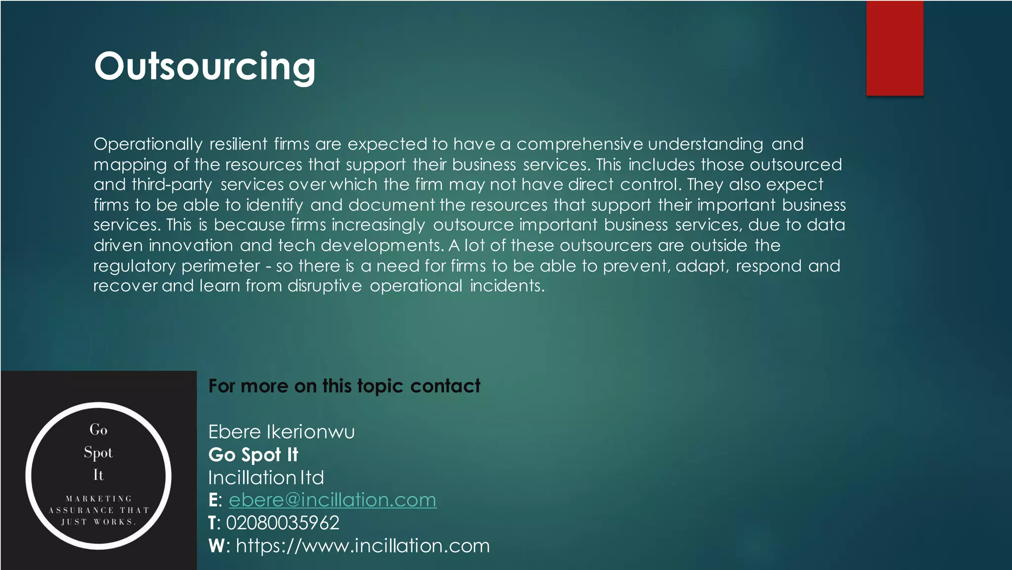 Outsourcing
Operationally resilient firms are expected to have a comprehensive understanding and
mapping of the resources that support their business services. This includes those outsourced
and third-party services over which the firm may not have direct control. They also expect
firms to be able to identify and document the resources that support their important business
services. This is because firms increasingly outsource important business services, due to data
driven innovation and tech developments. A lot of these outsourcers are outside the
regulatory perimeter - so there is a need for firms to be able to prevent, adapt, respond and
recover and learn from disruptive operational incidents.
For more on this topic contact
Ebere Ikerionwu
Go Spot It
Incillation ltd
E: ebere@incillation.com
T: 02080035962
W: https://www.incillation.com
 