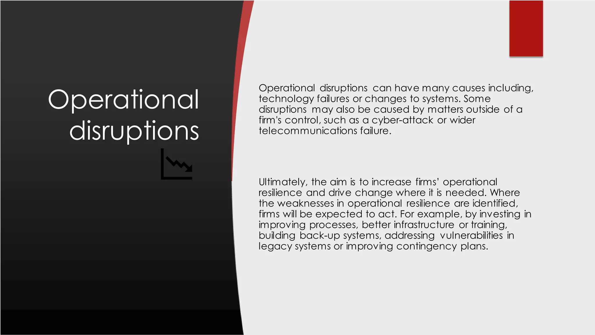 Operational
disruptions
Operational disruptions can have many causes including,
technology failures or changes to systems. Some
disruptions may also be caused by matters outside of a
firm's control, such as a cyber-attack or wider
telecommunications failure.
Ultimately, the aim is to increase firms’ operational
resilience and drive change where it is needed. Where
the weaknesses in operational resilience are identified,
firms will be expected to act. For example, by investing in
improving processes, better infrastructure or training,
building back-up systems, addressing vulnerabilities in
legacy systems or improving contingency plans.
 