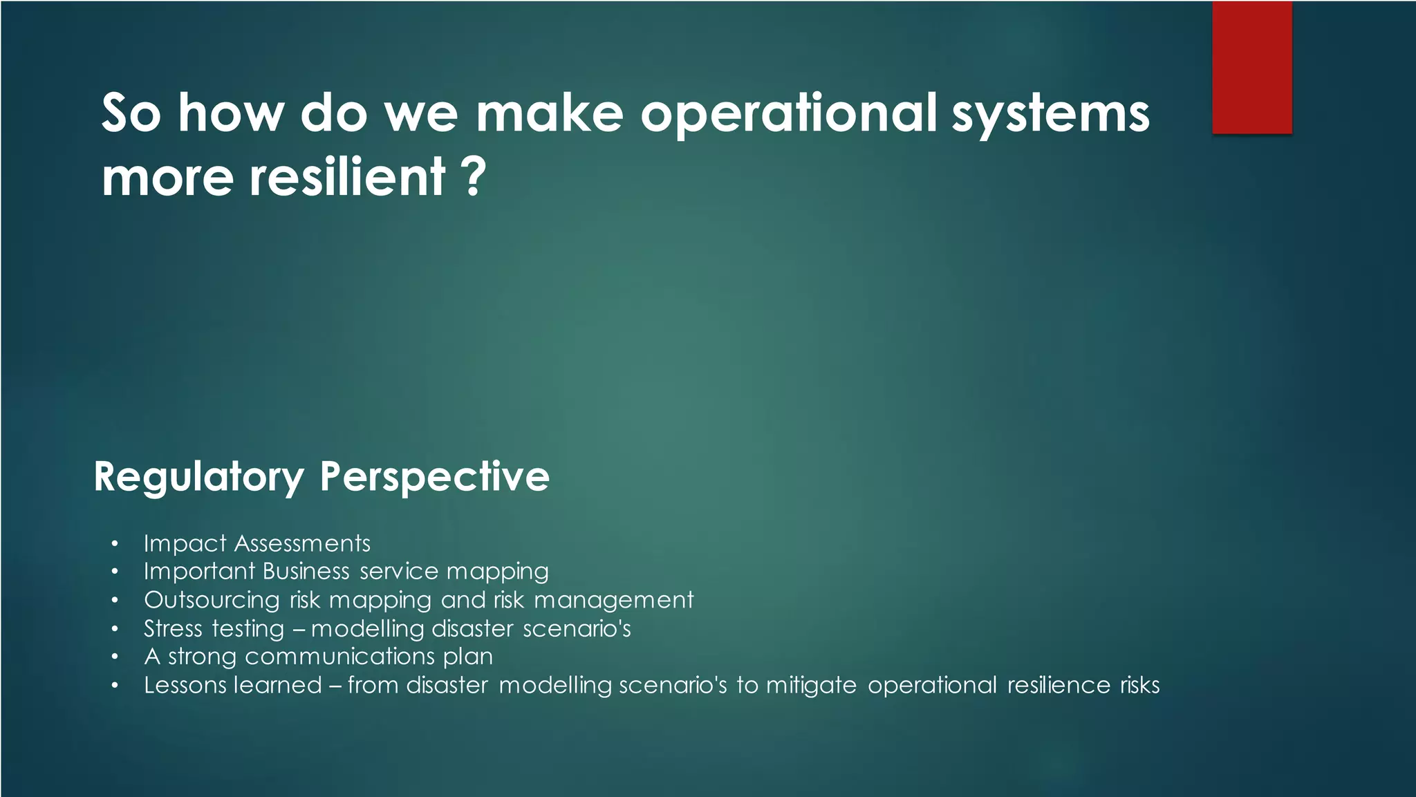 So how do we make operational systems
more resilient ?
• Impact Assessments
• Important Business service mapping
• Outsourcing risk mapping and risk management
• Stress testing – modelling disaster scenario's
• A strong communications plan
• Lessons learned – from disaster modelling scenario's to mitigate operational resilience risks
Regulatory Perspective
 
