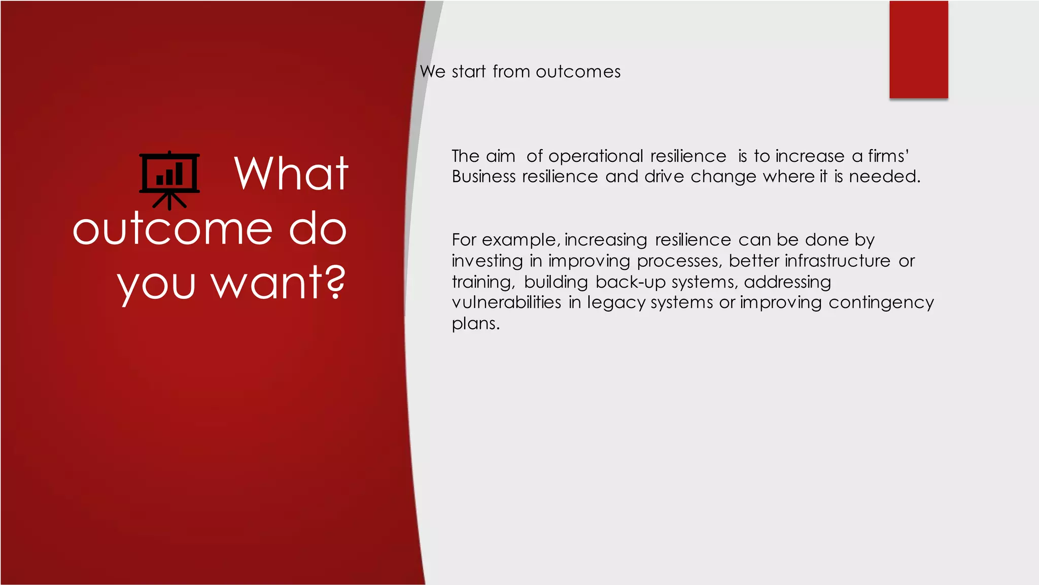What
outcome do
you want?
The aim of operational resilience is to increase a firms’
Business resilience and drive change where it is needed.
For example, increasing resilience can be done by
investing in improving processes, better infrastructure or
training, building back-up systems, addressing
vulnerabilities in legacy systems or improving contingency
plans.
We start from outcomes
 