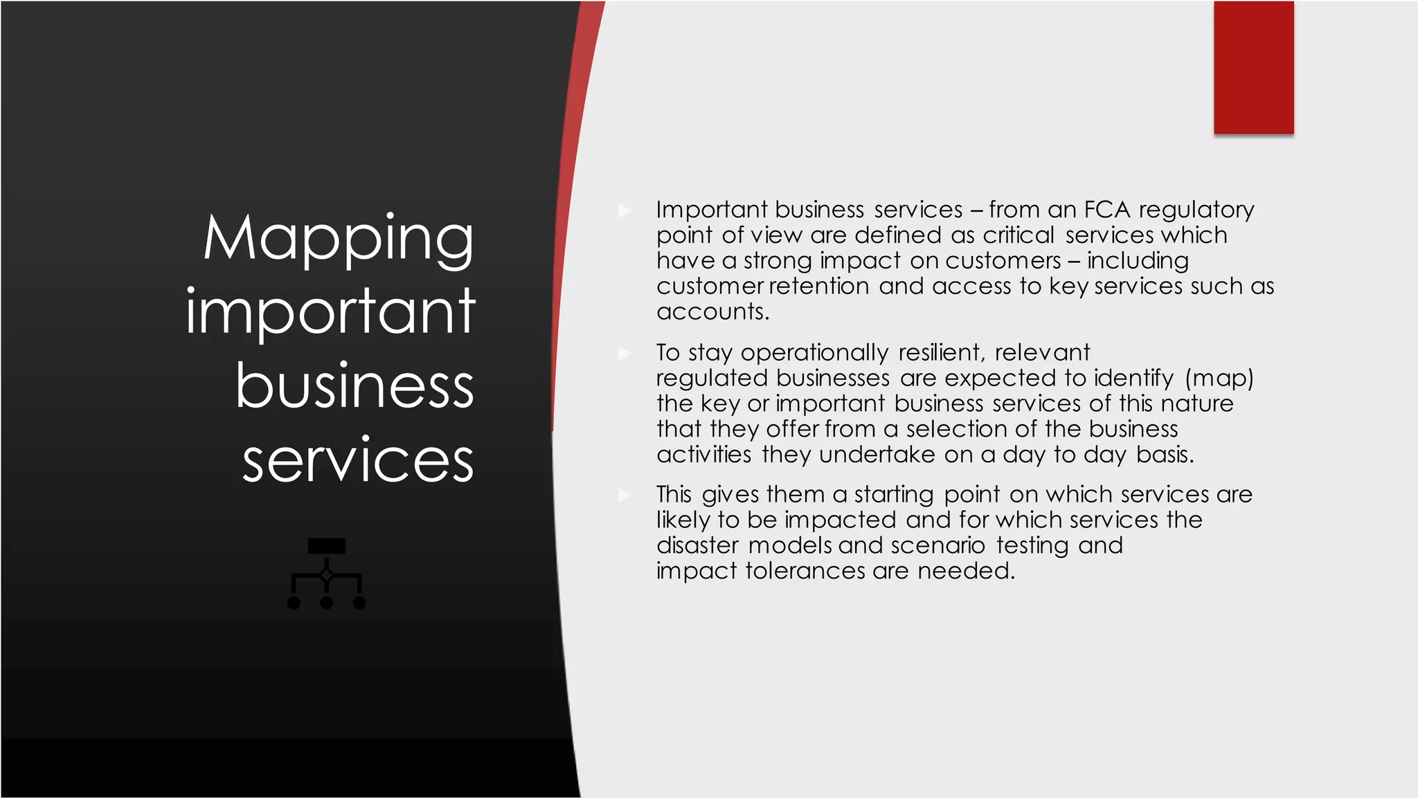 Mapping
important
business
services
 Important business services – from an FCA regulatory
point of view are defined as critical services which
have a strong impact on customers – including
customer retention and access to key services such as
accounts.
 To stay operationally resilient, relevant
regulated businesses are expected to identify (map)
the key or important business services of this nature
that they offer from a selection of the business
activities they undertake on a day to day basis.
 This gives them a starting point on which services are
likely to be impacted and for which services the
disaster models and scenario testing and
impact tolerances are needed.
 