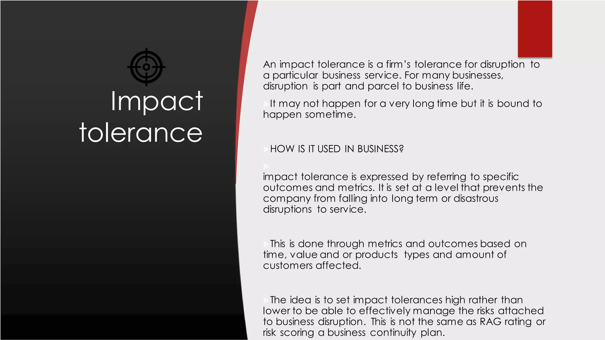 Impact
tolerance
An impact tolerance is a firm’s tolerance for disruption to
a particular business service. For many businesses,
disruption is part and parcel to business life.
It may not happen for a very long time but it is bound to
happen sometime.
HOW IS IT USED IN BUSINESS?

impact tolerance is expressed by referring to specific
outcomes and metrics. It is set at a level that prevents the
company from falling into long term or disastrous
disruptions to service.
This is done through metrics and outcomes based on
time, value and or products types and amount of
customers affected.
The idea is to set impact tolerances high rather than
lower to be able to effectively manage the risks attached
to business disruption. This is not the same as RAG rating or
risk scoring a business continuity plan.
 