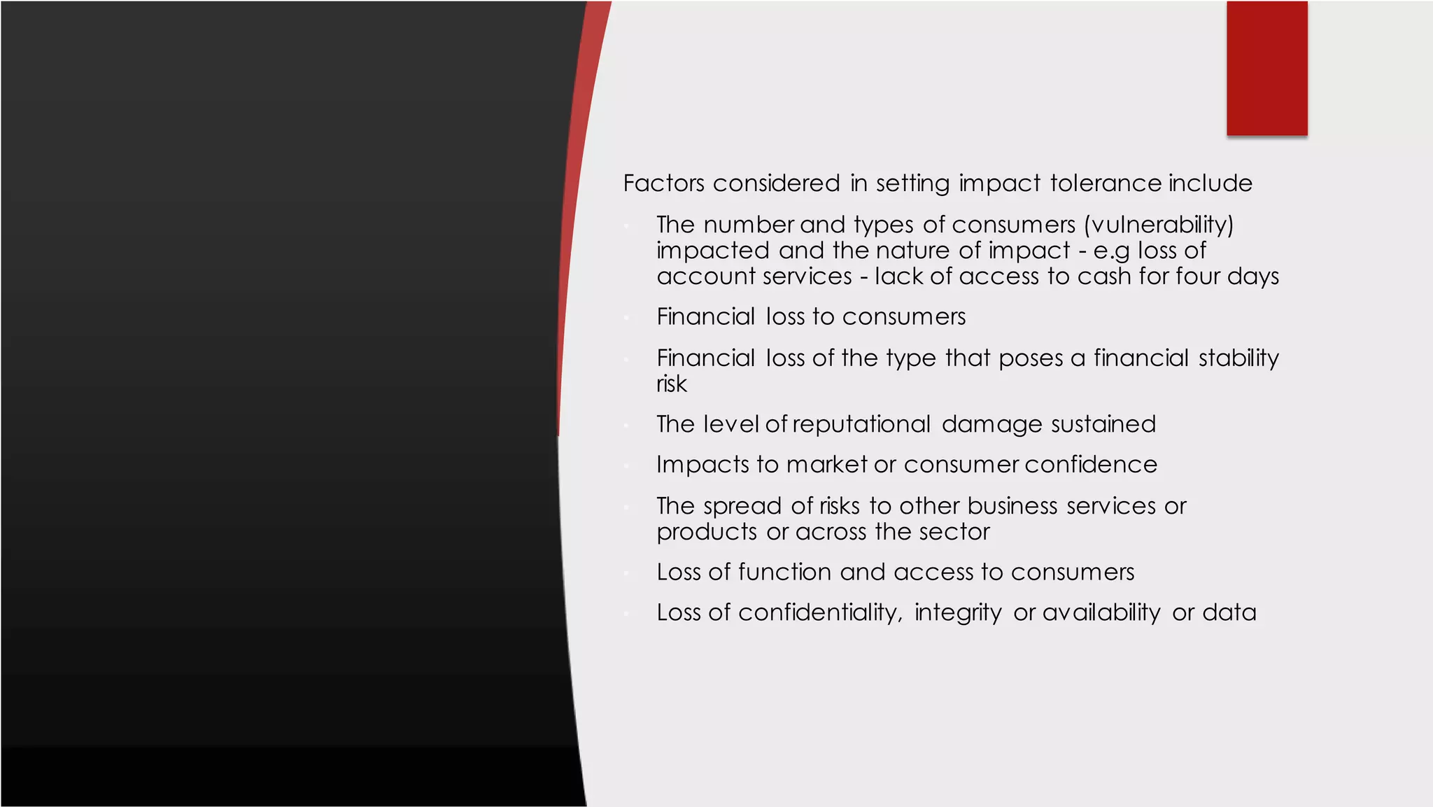 Factors considered in setting impact tolerance include
• The number and types of consumers (vulnerability)
impacted and the nature of impact - e.g loss of
account services - lack of access to cash for four days
• Financial loss to consumers
• Financial loss of the type that poses a financial stability
risk
• The level of reputational damage sustained
• Impacts to market or consumer confidence
• The spread of risks to other business services or
products or across the sector
• Loss of function and access to consumers
• Loss of confidentiality, integrity or availability or data
 