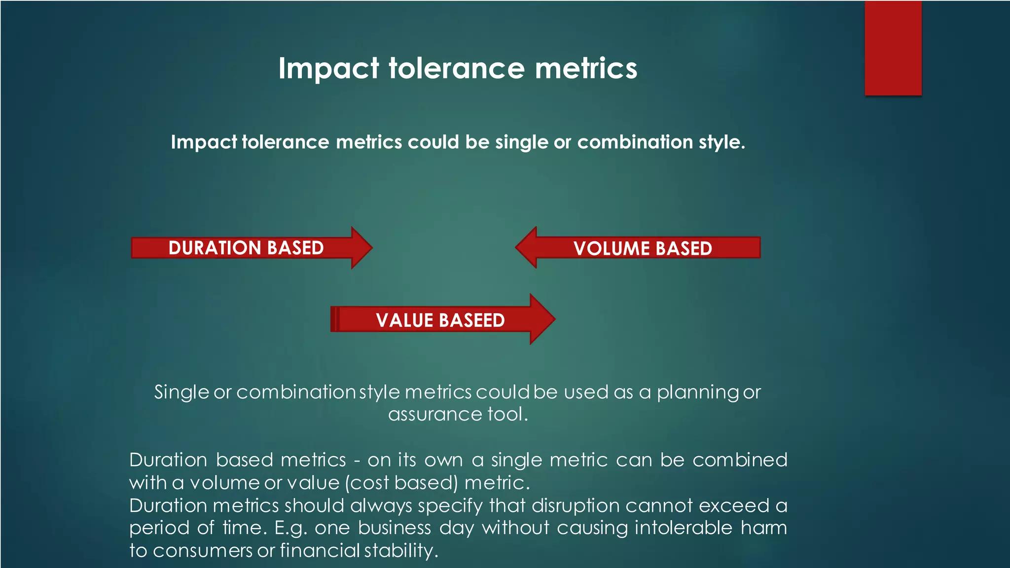 Impact tolerance metrics
Impact tolerance metrics could be single or combination style.
Single or combinationstyle metrics couldbe used as a planning or
assurance tool.
Duration based metrics - on its own a single metric can be combined
with a volume or value (cost based) metric.
Duration metrics should always specify that disruption cannot exceed a
period of time. E.g. one business day without causing intolerable harm
to consumers or financial stability.
DURATION BASED VOLUME BASED
VALUE BASEED
 