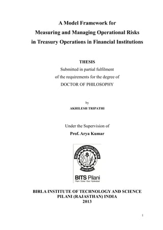 1
A Model Framework for
Measuring and Managing Operational Risks
in Treasury Operations in Financial Institutions
THESIS
Submitted in partial fulfilment
of the requirements for the degree of
DOCTOR OF PHILOSOPHY
by
AKHILESH TRIPATHI
Under the Supervision of
Prof. Arya Kumar
BIRLA INSTITUTE OF TECHNOLOGY AND SCIENCE
PILANI (RAJASTHAN) INDIA
2013
 