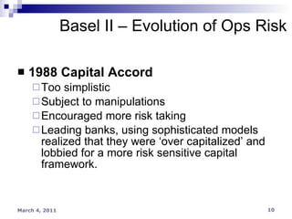 1988 Capital Accord Too simplistic Subject to manipulations Encouraged more risk taking Leading banks, using sophisticated models realized that they were ‘over capitalized’ and lobbied for a more risk sensitive capital framework. Basel II – Evolution of Ops Risk 