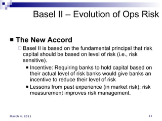 The New Accord Basel II is based on the fundamental principal that risk capital should be based on level of risk (i.e., risk sensitive). Incentive: Requiring banks to hold capital based on their actual level of risk banks would give banks an incentive to reduce their level of risk Lessons from past experience (in market risk): risk measurement improves risk management. Basel II – Evolution of Ops Risk 