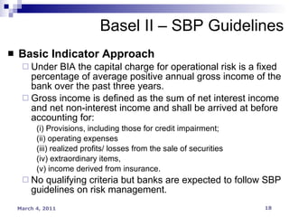 Basic Indicator Approach Under BIA the capital charge for operational risk is a fixed percentage of average positive annual gross income of the bank over the past three years. Gross income is defined as the sum of net interest income and net non-interest income and shall be arrived at before accounting for: (i) Provisions, including those for credit impairment; (ii) operating expenses  (iii) realized profits/ losses from the sale of securities  (iv) extraordinary items,  (v) income derived from insurance. No qualifying criteria but banks are expected to follow SBP guidelines on risk management. Basel II – SBP Guidelines 