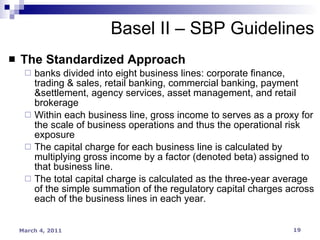 The Standardized Approach banks divided into eight business lines: corporate finance, trading & sales, retail banking, commercial banking, payment &settlement, agency services, asset management, and retail brokerage Within each business line, gross income to serves as a proxy for the scale of business operations and thus the operational risk exposure The capital charge for each business line is calculated by multiplying gross income by a factor (denoted beta) assigned to that business line. The total capital charge is calculated as the three-year average of the simple summation of the regulatory capital charges across each of the business lines in each year. Basel II – SBP Guidelines 