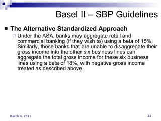 The Alternative Standardized Approach Under the ASA, banks may aggregate retail and commercial banking (if they wish to) using a beta of 15%. Similarly, those banks that are unable to disaggregate their gross income into the other six business lines can aggregate the total gross income for these six business lines using a beta of 18%, with negative gross income treated as described above Basel II – SBP Guidelines 