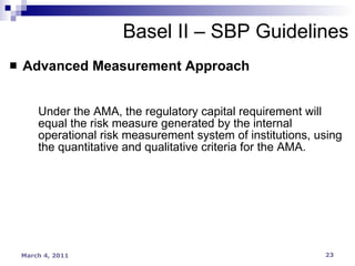 Advanced Measurement Approach Under the AMA, the regulatory capital requirement will equal the risk measure generated by the internal operational risk measurement system of institutions, using the quantitative and qualitative criteria for the AMA. Basel II – SBP Guidelines 