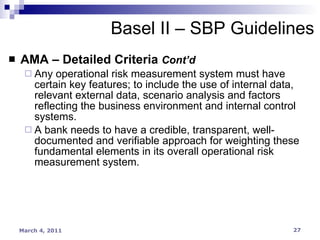 AMA – Detailed Criteria  Cont’d Any operational risk measurement system must have certain key features; to include the use of internal data, relevant external data, scenario analysis and factors reflecting the business environment and internal control systems. A bank needs to have a credible, transparent, well-documented and verifiable approach for weighting these fundamental elements in its overall operational risk measurement system. Basel II – SBP Guidelines 