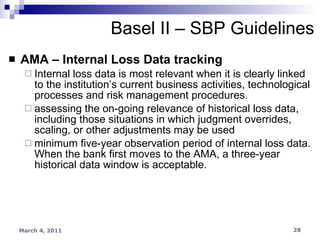 AMA – Internal Loss Data tracking Internal loss data is most relevant when it is clearly linked to the institution’s current business activities, technological processes and risk management procedures. assessing the on-going relevance of historical loss data, including those situations in which judgment overrides, scaling, or other adjustments may be used minimum five-year observation period of internal loss data. When the bank first moves to the AMA, a three-year historical data window is acceptable. Basel II – SBP Guidelines 