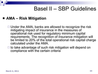 AMA – Risk Mitigation Under the AMA, banks are allowed to recognize the risk mitigating impact of insurance in the measures of operational risk used for regulatory minimum capital requirements. The recognition of insurance mitigation will be limited to 20% of the total operational risk capital charge calculated under the AMA. to take advantage of such risk mitigation will depend on compliance with the certain criteria Basel II – SBP Guidelines 